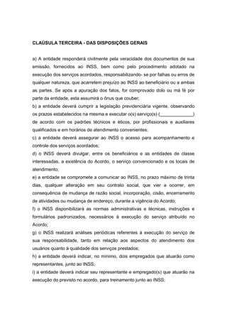 CLAÚSULA TERCEIRA - DAS DISPOSIÇÕES GERAIS
a) A entidade responderá civilmente pela veracidade dos documentos de sua
emissão, fornecidos ao INSS, bem como pelo procedimento adotado na
execução dos serviços acordados, responsabilizando- se por falhas ou erros de
qualquer natureza, que acarretem prejuízo ao INSS ao beneficiário ou a ambas
as partes. Se após a apuração dos fatos, for comprovado dolo ou má fé por
parte da entidade, esta assumirá o ônus que couber;
b) a entidade deverá cumprir a legislação previdenciária vigente, observando
os prazos estabelecidos na mesma e executar o(s) serviço(s) (_____________)
de acordo com os padrões técnicos e éticos, por profissionais e auxiliares
qualificados e em horários de atendimento convenientes;
c) a entidade deverá assegurar ao INSS o acesso para acompanhamento e
controle dos serviços acordados;
d) o INSS deverá divulgar, entre os beneficiários e as entidades de classe
interessadas, a existência do Acordo, o serviço convencionado e os locais de
atendimento;
e) a entidade se compromete a comunicar ao INSS, no prazo máximo de trinta
dias, qualquer alteração em seu contrato social, que vier a ocorrer, em
consequência de mudança de razão social, incorporação, cisão, encerramento
de atividades ou mudança de endereço, durante a vigência do Acordo;
f) o INSS disponibilizará as normas administrativas e técnicas, instruções e
formulários padronizados, necessários à execução do serviço atribuído no
Acordo;
g) o INSS realizará análises periódicas referentes à execução do serviço de
sua responsabilidade, tanto em relação aos aspectos do atendimento dos
usuários quanto à qualidade dos serviços prestados;
h) a entidade deverá indicar, no mínimo, dois empregados que atuarão como
representantes, junto ao INSS;
i) a entidade deverá indicar seu representante e empregado(s) que atuarão na
execução do previsto no acordo, para treinamento junto ao INSS;
 