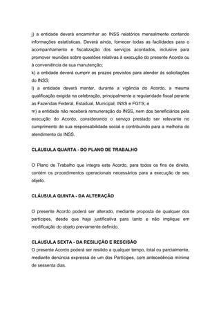 j) a entidade deverá encaminhar ao INSS relatórios mensalmente contendo
informações estatísticas. Deverá ainda, fornecer todas as facilidades para o
acompanhamento e fiscalização dos serviços acordados, inclusive para
promover reuniões sobre questões relativas à execução do presente Acordo ou
à conveniência de sua manutenção;
k) a entidade deverá cumprir os prazos previstos para atender às solicitações
do INSS;
l) a entidade deverá manter, durante a vigência do Acordo, a mesma
qualificação exigida na celebração, principalmente a regularidade fiscal perante
as Fazendas Federal, Estadual, Municipal, INSS e FGTS; e
m) a entidade não receberá remuneração do INSS, nem dos beneficiários pela
execução do Acordo, considerando o serviço prestado ser relevante no
cumprimento de sua responsabilidade social e contribuindo para a melhoria do
atendimento do INSS.
CLÁUSULA QUARTA - DO PLANO DE TRABALHO
O Plano de Trabalho que integra este Acordo, para todos os fins de direito,
contém os procedimentos operacionais necessários para a execução de seu
objeto.
CLÁUSULA QUINTA - DA ALTERAÇÃO
O presente Acordo poderá ser alterado, mediante proposta de qualquer dos
partícipes, desde que haja justificativa para tanto e não implique em
modificação do objeto previamente definido.
CLÁUSULA SEXTA - DA RESILIÇÃO E RESCISÃO
O presente Acordo poderá ser resilido a qualquer tempo, total ou parcialmente,
mediante denúncia expressa de um dos Partícipes, com antecedência mínima
de sessenta dias.
 