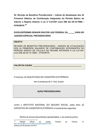 52. Revisão de Benefício Previdenciário – índices de Atualização dos 24
Primeiros Salários de Contribuição Integrantes do Período Básico de
Cálculo o Regime Anterior à Lei nº 8.213/91 (com DIB até 04-10-1988) -
OTN/ORTN
19
EXCELENTÍSSIMO SENHOR DOUTOR JUIZ FEDERAL DA ______VARA DO
JUIZADO ESPECIAL PREVIDENCIÁRIO
OBJETO:
REVISÃO DE BENEFÍCIO PREVIDENCIÁRIO – INDICES DE ATUALIZAÇÃO
DOS 24 PRIMEIROS SALÁRIOS DE CONTRIBUIÇÃO INTEGRANTES DO
PERÍODO BÁSICO DE CÁLCULO NO REGIME ANTERIOR À LEI 8.213/91
(com DIB até 04-10-1988) – OTN/ORTN
VALOR DA CAUSA: ____________________________________________
O Autor(a) JÁ QUALIFICADO NO CADASTRO ELETRÔNICO
vem à presença de V. Exa. propor:
AÇÃO PREVIDENCIÁRIA
contra o INSTITUTO NACIONAL DO SEGURO SOCIAL, pelos fatos JÁ
EXPOSTOS NO CADASTRO ELETRÔNICO e fundamentos seguintes:
Dentre as provas documentais apresentadas, o (a) autor(a) juntou:
19
Petição Oficial da Justiça Federal do Paraná. In:
http://www5.jfpr.jus.br/institucional/prlonjc02/15.doc
Acesso em 05 de julho de 2011.
 