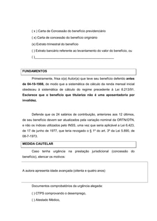 ( x ) Carta de Concessão do benefício previdenciário
( x) Carta de concessão do benefício originário
(x) Extrato trimestral do benefício
( ) Extrato bancário referente ao levantamento do valor do benefício, ou
( )_____________________________________________
FUNDAMENTOS
Primeiramente, frisa o(a) Autor(a) que teve seu benefício deferido antes
de 04-10-1988, de modo que a sistemática de cálculo da renda mensal inicial
obedeceu à sistemática de cálculo do regime precedente à Lei 8.213/91.
Esclarece que o benefício que titulariza não é uma aposentadoria por
invalidez.
Defende que os 24 salários de contribuição, anteriores aos 12 últimos,
de seu benefício devem ser atualizados pela variação nominal da ORTN/OTN,
e não os índices utilizados pelo INSS, uma vez que seria aplicável a Lei 6.423,
de 17 de junho de 1977, que teria revogado o § 1º do art. 3º da Lei 5.890, de
08-7-1973.
MEDIDA CAUTELAR
Caso tenha urgência na prestação jurisdicional (concessão do
benefício), elencar os motivos:
A autora apresenta idade avançada (oitenta e quatro anos)
Documentos comprobatórios da urgência alegada:
( ) CTPS comprovando o desemprego,
( ) Atestado Médico,
 