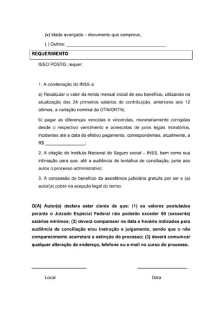 (x) Idade avançada – documento que comprove,
( ) Outros: ________________________________________
REQUERIMENTO
ISSO POSTO, requer:
1. A condenação do INSS a:
a) Recalcular o valor da renda mensal inicial de seu benefício, utilizando na
atualização dos 24 primeiros salários de contribuição, anteriores aos 12
últimos, a variação nominal da OTN/ORTN;
b) pagar as diferenças vencidas e vincendas, monetariamente corrigidas
desde o respectivo vencimento e acrescidas de juros legais moratórios,
incidentes até a data do efetivo pagamento, correspondentes, atualmente, a
R$ ________________;
2. A citação do Instituto Nacional do Seguro social – INSS, bem como sua
intimação para que, até a audiência de tentativa de conciliação, junte aos
autos o processo administrativo;
3. A concessão do benefício da assistência judiciária gratuita por ser o (a)
autor(a) pobre na acepção legal do termo;
O(A) Autor(a) declara estar ciente de que: (1) os valores postulados
perante o Juizado Especial Federal não poderão exceder 60 (sessenta)
salários mínimos; (2) deverá comparecer na data e horário indicados para
audiência de conciliação e/ou instrução e julgamento, sendo que o não
comparecimento acarretará a extinção do processo; (3) deverá comunicar
qualquer alteração de endereço, telefone ou e-mail no curso do processo.
______________________ ____________________
Local Data
 