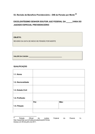 53. Revisão de Benefício Previdenciário – DIB da Pensão por Morte
20
EXCELENTÍSSIMO SENHOR DOUTOR JUIZ FEDERAL DA ______VARA DO
JUIZADO ESPECIAL PREVIDENCIÁRIO
OBJETO:
REVISÃO DA DATA DE INÍCIO DE PENSÃO POR MORTE
VALOR DA CAUSA: _____________________________________
QUALIFICAÇÃO
1.1. Nome
1.2. Nacionalidade
1.3. Estado Civil
1.4. Profissão
1.5. Filiação
Pai: Mãe:
20
Petição Oficial da Justiça Federal do Paraná. In:
http://www5.jfpr.jus.br/institucional/prlonjc02/18.doc
Acesso em 05 de julho de 2011.
 