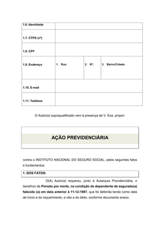 1.6. Identidade
1.7. CTPS (nº)
1.8. CPF
1.9. Endereço 1. Rua: 2. Nº: 3. Bairro/Cidade:
1.10. E-mail
1.11. Telefone
O Autor(a) supraqualificado vem à presença de V. Exa. propor:
AÇÃO PREVIDENCIÁRIA
contra o INSTITUTO NACIONAL DO SEGURO SOCIAL, pelos seguintes fatos
e fundamentos:
1. DOS FATOS:
O(A) Autor(a) requereu, junto à Autarquia Previdenciária, o
benefício de Pensão por morte, na condição de dependente de segurado(a)
falecido (a) em data anterior à 11-12-1997, que foi deferida tendo como data
de início a do requerimento, e não a do óbito, conforme documento anexo.
 