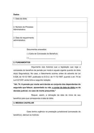 Dados
1. Data do óbito
2. Número do Processo
Administrativo
3. Data do requerimento
administrativo
Documentos anexados:
( ) Carta de Concessão do Benefício;
( ) _________________________
2. FUNDAMENTOS
Argumenta o(a) Autor(a) que a legislação que rege a
concessão do benefício de pensão por morte é aquela vigente quando do óbito
do(a) Segurado(a). No caso, o falecimento ocorreu antes do advento da Lei
9.528, de 10-12-1997, publicada no D.O.U. de 11-12-1997, quando o art. 74 da
Lei 8.213/91 ainda tinha a seguinte redação:
“Art. 74. A pensão por morte será devida ao conjunto dos dependentes do
segurado que falecer, aposentado ou não, a contar da data do óbito ou da
decisão judicial, no caso de morte presumida.”
Requer, assim, a retroação da data de início de seu
benefício para que corresponda à data do óbito.
3. MEDIDA CAUTELAR
Caso tenha urgência na prestação jurisdicional (concessão do
benefício), elencar os motivos:
 