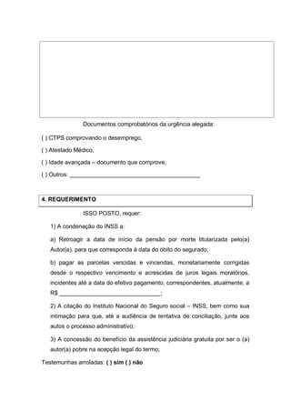 Documentos comprobatórios da urgência alegada:
( ) CTPS comprovando o desemprego,
( ) Atestado Médico,
( ) Idade avançada – documento que comprove,
( ) Outros: ________________________________________
4. REQUERIMENTO
ISSO POSTO, requer:
1) A condenação do INSS a:
a) Retroagir a data de início da pensão por morte titularizada pelo(a)
Autor(a), para que corresponda à data do óbito do segurado;
b) pagar as parcelas vencidas e vincendas, monetariamente corrigidas
desde o respectivo vencimento e acrescidas de juros legais moratórios,
incidentes até a data do efetivo pagamento, correspondentes, atualmente, a
R$ _______________________________;
2) A citação do Instituto Nacional do Seguro social – INSS, bem como sua
intimação para que, até a audiência de tentativa de conciliação, junte aos
autos o processo administrativo;
3) A concessão do benefício da assistência judiciária gratuita por ser o (a)
autor(a) pobre na acepção legal do termo;
Testemunhas arroladas: ( ) sim ( ) não
 
