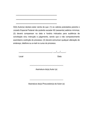 _______________________________________
_______________________________________
_______________________________________
O(A) Autor(a) declara estar ciente de que: (1) os valores postulados perante o
Juizado Especial Federal não poderão exceder 60 (sessenta) salários mínimos;
(2) deverá comparecer na data e horário indicados para audiência de
conciliação e/ou instrução e julgamento, sendo que o não comparecimento
acarretará a extinção do processo; (3) deverá comunicar qualquer alteração de
endereço, telefone ou e-mail no curso do processo.
________________________________, ___/___/_____.
Local Data
________________________________
Assinatura do(a) Autor (a)
________________________________
Assinatura do(a) Procurador(a) do Autor (a)
 