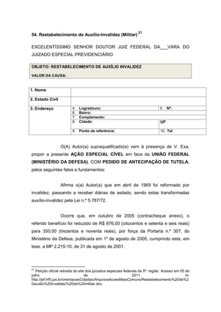 54. Restabelecimento de Auxílio-Invalidez (Militar)
21
EXCELENTÍSSIMO SENHOR DOUTOR JUIZ FEDERAL DA___VARA DO
JUIZADO ESPECIAL PREVIDENCIÁRIO
OBJETO: RESTABELECIMENTO DE AUXÍLIO INVALIDEZ
VALOR DA CAUSA:
1. Nome
2. Estado Civil
3. Endereço 4. Logradouro: 5. Nº:
6. Bairro:
7. Complemento:
8. Cidade: UF:
9. Ponto de referência: 10. Tel:
O(A) Autor(a) supraqualificado(a) vem à presença de V. Exa.
propor a presente AÇÃO ESPECIAL CÍVEL em face da UNIÃO FEDERAL
(MINISTÉRIO DA DEFESA), COM PEDIDO DE ANTECIPAÇÃO DE TUTELA,
pelos seguintes fatos e fundamentos:
Afirma o(a) Autor(a) que em abril de 1969 foi reformado por
invalidez, passando a receber diárias de asilado, sendo estas transformadas
auxílio-invalidez pela Lei n.º 5.787/72.
Ocorre que, em outubro de 2005 (contracheque anexo), o
referido benefício foi reduzido de R$ 876,00 (oitocentos e setenta e seis reais)
para 350,00 (trezentos e noventa reais), por força da Portaria n.º 307, do
Ministério da Defesa, publicada em 1º de agosto de 2005, cumprindo esta, em
tese, a MP 2.215-10, de 31 de agosto de 2001.
21
Petição oficial retirada do site dos juizados especiais federais da 5ª. região. Acesso em 05 de
julho de 2011. In:
http://jef.trf5.jus.br/orientacaoCidadao/ArquivosAcoesMaisComuns/Restabelecimento%20de%2
0auxilio%20invalidez%20de%20militar.doc
 