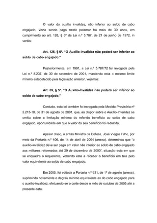 O valor do auxílio invalidez, não inferior ao soldo de cabo
engajado, vinha sendo pago neste patamar há mais de 30 anos, em
cumprimento ao art. 126, § 6º da Lei n.º 5.787, de 27 de junho de 1972, in
verbis:
Art. 126, § 6º. “O Auxílio-Invalidez não poderá ser inferior ao
soldo de cabo engajado.”
Posteriormente, em 1991, a Lei n.º 5.787/72 foi revogada pela
Lei n.º 8.237, de 30 de setembro de 2001, mantendo esta o mesmo limite
mínimo estabelecido pela legislação anterior, vejamos:
Art. 69, § 5º. “O Auxílio-Invalidez não poderá ser inferior ao
soldo de cabo engajado.”
Contudo, esta lei também foi revogada pela Medida Provisória nº
2.215-10, de 31 de agosto de 2001, que, ao dispor sobre o Auxílio-Invalidez se
omitiu sobre a limitação mínima do referido benefício ao soldo de cabo
engajado, oportunidade em que o valor do seu benefício foi reduzido.
Apesar disso, o então Ministro da Defesa, José Viegas Filho, por
meio da Portaria n.º 406, de 14 de abril de 2004 (anexa), determinou que “o
auxílio-invalidez deve ser pago em valor não inferior ao soldo de cabo engajado
aos militares reformados até 29 de dezembro de 2000”, situação esta em que
se enquadra o requerente, voltando este a receber o benefício em tela pelo
valor equivalente ao soldo de cabo engajado.
Em 2005, foi editada a Portaria n.º 931, de 1º de agosto (anexa),
suprimindo novamente o degrau mínimo equivalente ao do cabo engajado para
o auxílio-invalidez, efetuando-se o corte desde o mês de outubro de 2005 até a
presente data.
 