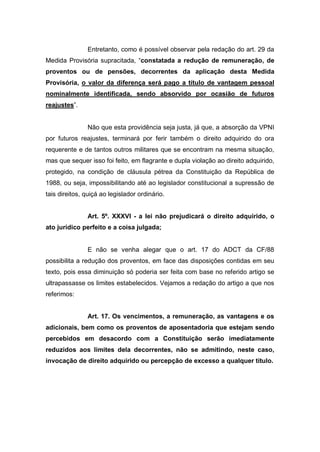 Entretanto, como é possível observar pela redação do art. 29 da
Medida Provisória supracitada, “constatada a redução de remuneração, de
proventos ou de pensões, decorrentes da aplicação desta Medida
Provisória, o valor da diferença será pago a título de vantagem pessoal
nominalmente identificada, sendo absorvido por ocasião de futuros
reajustes”.
Não que esta providência seja justa, já que, a absorção da VPNI
por futuros reajustes, terminará por ferir também o direito adquirido do ora
requerente e de tantos outros militares que se encontram na mesma situação,
mas que sequer isso foi feito, em flagrante e dupla violação ao direito adquirido,
protegido, na condição de cláusula pétrea da Constituição da República de
1988, ou seja, impossibilitando até ao legislador constitucional a supressão de
tais direitos, quiçá ao legislador ordinário.
Art. 5º. XXXVI - a lei não prejudicará o direito adquirido, o
ato jurídico perfeito e a coisa julgada;
E não se venha alegar que o art. 17 do ADCT da CF/88
possibilita a redução dos proventos, em face das disposições contidas em seu
texto, pois essa diminuição só poderia ser feita com base no referido artigo se
ultrapassasse os limites estabelecidos. Vejamos a redação do artigo a que nos
referimos:
Art. 17. Os vencimentos, a remuneração, as vantagens e os
adicionais, bem como os proventos de aposentadoria que estejam sendo
percebidos em desacordo com a Constituição serão imediatamente
reduzidos aos limites dela decorrentes, não se admitindo, neste caso,
invocação de direito adquirido ou percepção de excesso a qualquer título.
 