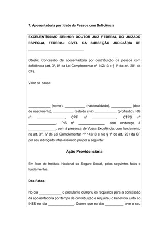 7. Aposentadoria por Idade da Pessoa com Deficiência
EXCELENTÍSSIMO SENHOR DOUTOR JUIZ FEDERAL DO JUIZADO
ESPECIAL FEDERAL CÍVEL DA SUBSEÇÃO JUDICIÁRIA DE
______________________________
Objeto: Concessão de aposentadoria por contribuição da pessoa com
deficiência (art. 3º, IV da Lei Complementar nº 142/13 e § 1º do art. 201 da
CF).
Valor da causa:
____________ (nome), ___________ (nacionalidade), ___________ (data
de nascimento), ___________ (estado civil) ____________ (profissão), RG
nº _______________, CPF nº _____________, CTPS nº
_______________, PIS nº ______________, com endereço à
_______________, vem à presença de Vossa Excelência, com fundamento
no art. 3º, IV da Lei Complementar nº 142/13 e no § 1º do art. 201 da CF
por seu advogado infra-assinado propor a seguinte:
Ação Previdenciária
Em face do Instituto Nacional do Seguro Social, pelos seguintes fatos e
fundamentos:
Dos Fatos:
No dia ____________ o postulante cumpriu os requisitos para a concessão
da aposentadoria por tempo de contribuição e requereu o benefício junto ao
INSS no dia ______________. Ocorre que no dia __________ teve o seu
 