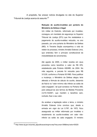 A propósito, faz anexar notícia divulgada no site do Superior
Tribunal de Justiça acerca do assunto:22
Redução de auxílio-invalidez por portaria do
Ministério da Defesa é ilegal
Um militar do Exército, reformado por invalidez,
conseguiu um mandado de segurança no Superior
Tribunal de Justiça (STJ) que lhe restabelece o
pagamento do auxílio-invalidez reduzido, no ano
passado, por uma portaria do Ministério da Defesa
(MD). A Terceira Seção acompanhou o voto do
relator do processo, ministro Arnaldo Esteves Lima,
que entendeu ferir o princípio constitucional da
irredutibilidade de vencimentos.
Até agosto de 2005, o militar recebia em seus
proventos como benefício o valor de R$ 876,
estabelecido pela Portaria 406/MD, de 2004. No
mês seguinte, a parcela foi reduzida para R$
313,50, conforme a Portaria 931/MD. Para justificar
a mudança, o Ministério da Defesa alegou teria
alterado a fórmula de cálculo do auxílio, deixando
de fixá-lo no “valor mínimo não inferior ao soldo de
cabo engajado”, tal qual constava na Portaria 406,
para adequar-se aos termos da Medida Provisória
2.215-10/2001, que mantém o benefício sem,
contudo, fixar o seu valor.
Ao analisar a legislação sobre o tema, o ministro
Arnaldo Esteves Lima concluiu que, desde a
entrada em vigor da Lei 5.787, de 1972, ficou
assegurado ao militar reformado por invalidez o
recebimento do auxílio-invalidez em valor não-
inferior ao soldo do cabo engajado. O ministro
22
http://www.stj.gov.br/portal_stj/publicacao/engine.wsp?tmp.area=398&tmp.texto=83020
 