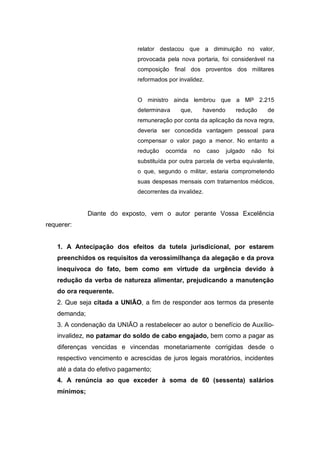 relator destacou que a diminuição no valor,
provocada pela nova portaria, foi considerável na
composição final dos proventos dos militares
reformados por invalidez.
O ministro ainda lembrou que a MP 2.215
determinava que, havendo redução de
remuneração por conta da aplicação da nova regra,
deveria ser concedida vantagem pessoal para
compensar o valor pago a menor. No entanto a
redução ocorrida no caso julgado não foi
substituída por outra parcela de verba equivalente,
o que, segundo o militar, estaria comprometendo
suas despesas mensais com tratamentos médicos,
decorrentes da invalidez.
Diante do exposto, vem o autor perante Vossa Excelência
requerer:
1. A Antecipação dos efeitos da tutela jurisdicional, por estarem
preenchidos os requisitos da verossimilhança da alegação e da prova
inequívoca do fato, bem como em virtude da urgência devido à
redução da verba de natureza alimentar, prejudicando a manutenção
do ora requerente.
2. Que seja citada a UNIÃO, a fim de responder aos termos da presente
demanda;
3. A condenação da UNIÃO a restabelecer ao autor o benefício de Auxílio-
invalidez, no patamar do soldo de cabo engajado, bem como a pagar as
diferenças vencidas e vincendas monetariamente corrigidas desde o
respectivo vencimento e acrescidas de juros legais moratórios, incidentes
até a data do efetivo pagamento;
4. A renúncia ao que exceder à soma de 60 (sessenta) salários
mínimos;
 