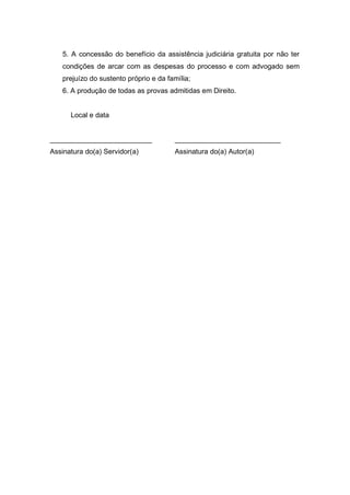 5. A concessão do benefício da assistência judiciária gratuita por não ter
condições de arcar com as despesas do processo e com advogado sem
prejuízo do sustento próprio e da família;
6. A produção de todas as provas admitidas em Direito.
Local e data
__________________________ ___________________________
Assinatura do(a) Servidor(a) Assinatura do(a) Autor(a)
 