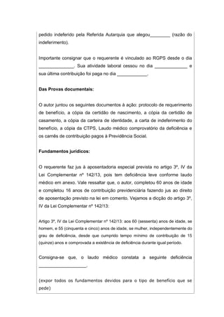 pedido indeferido pela Referida Autarquia que alegou________ (razão do
indeferimento).
Importante consignar que o requerente é vinculado ao RGPS desde o dia
______________. Sua atividade laboral cessou no dia _____________ e
sua última contribuição foi paga no dia ____________.
Das Provas documentais:
O autor juntou os seguintes documentos à ação: protocolo de requerimento
de benefício, a cópia da certidão de nascimento, a cópia da certidão de
casamento, a cópia da carteira de identidade, a carta de indeferimento do
benefício, a cópia da CTPS, Laudo médico comprovatório da deficiência e
os carnês de contribuição pagos à Previdência Social.
Fundamentos jurídicos:
O requerente faz jus à aposentadoria especial prevista no artigo 3º, IV da
Lei Complementar nº 142/13, pois tem deficiência leve conforme laudo
médico em anexo. Vale ressaltar que, o autor, completou 60 anos de idade
e completou 16 anos de contribuição previdenciária fazendo jus ao direito
de aposentação previsto na lei em comento. Vejamos a dicção do artigo 3º,
IV da Lei Complementar nº 142/13:
Artigo 3º, IV da Lei Complementar nº 142/13: aos 60 (sessenta) anos de idade, se
homem, e 55 (cinquenta e cinco) anos de idade, se mulher, independentemente do
grau de deficiência, desde que cumprido tempo mínimo de contribuição de 15
(quinze) anos e comprovada a existência de deficiência durante igual período.
Consigna-se que, o laudo médico constata a seguinte deficiência
___________________.
(expor todos os fundamentos devidos para o tipo de benefício que se
pede)
 