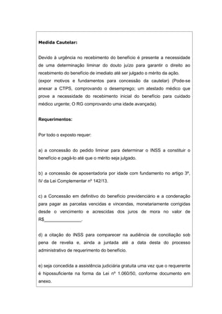 Medida Cautelar:
Devido à urgência no recebimento do benefício é presente a necessidade
de uma determinação liminar do douto juízo para garantir o direito ao
recebimento do benefício de imediato até ser julgado o mérito da ação.
(expor motivos e fundamentos para concessão da cautelar) (Pode-se
anexar a CTPS, comprovando o desemprego; um atestado médico que
prove a necessidade do recebimento inicial do benefício para cuidado
médico urgente; O RG comprovando uma idade avançada).
Requerimentos:
Por todo o exposto requer:
a) a concessão do pedido liminar para determinar o INSS a constituir o
benefício e pagá-lo até que o mérito seja julgado.
b) a concessão de aposentadoria por idade com fundamento no artigo 3º,
IV da Lei Complementar nº 142/13.
c) a Concessão em definitivo do benefício previdenciário e a condenação
para pagar as parcelas vencidas e vincendas, monetariamente corrigidas
desde o vencimento e acrescidas dos juros de mora no valor de
R$_______________.
d) a citação do INSS para comparecer na audiência de conciliação sob
pena de revelia e, ainda a juntada até a data desta do processo
administrativo de requerimento do benefício.
e) seja concedida a assistência judiciária gratuita uma vez que o requerente
é hipossuficiente na forma da Lei nº 1.060/50, conforme documento em
anexo.
 