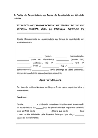8. Pedido de Aposentadoria por Tempo de Contribuição em Atividade
Urbana
EXCELENTÍSSIMO SENHOR DOUTOR JUIZ FEDERAL DO JUIZADO
ESPECIAL FEDERAL CÍVEL DA SUBSEÇÃO JUDICIÁRIA DE
______________________________
Objeto: Requerimento de aposentadoria por tempo de contribuição em
atividade urbana
____________ (nome), ___________ (nacionalidade),
___________ (data de nascimento), ___________ (estado civil)
____________ (profissão), RG nº _______________, CPF nº
_____________, CTPS nº _______________, PIS nº ______________,
com endereço à _______________, vem à presença de Vossa Excelência,
por seu advogado infra-assinado propor a seguinte:
Ação Previdenciária
Em face do Instituto Nacional do Seguro Social, pelos seguintes fatos e
fundamentos:
Dos Fatos:
No dia ____________ o postulante cumpriu os requisitos para a concessão
da aposentadoria por ______ (tipo de aposentadoria) e requereu o benefício
junto ao INSS no dia ______________. Ocorre que no dia __________ teve
o seu pedido indeferido pela Referida Autarquia que alegou________
(razão do indeferimento).
 