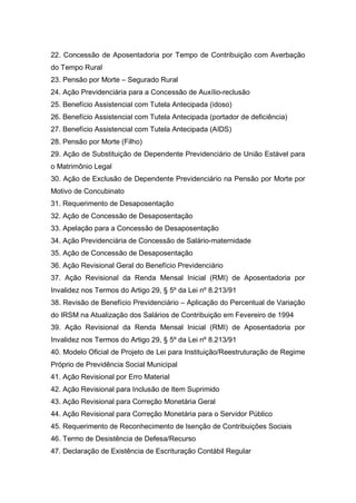 22. Concessão de Aposentadoria por Tempo de Contribuição com Averbação
do Tempo Rural
23. Pensão por Morte – Segurado Rural
24. Ação Previdenciária para a Concessão de Auxílio-reclusão
25. Benefício Assistencial com Tutela Antecipada (idoso)
26. Benefício Assistencial com Tutela Antecipada (portador de deficiência)
27. Benefício Assistencial com Tutela Antecipada (AIDS)
28. Pensão por Morte (Filho)
29. Ação de Substituição de Dependente Previdenciário de União Estável para
o Matrimônio Legal
30. Ação de Exclusão de Dependente Previdenciário na Pensão por Morte por
Motivo de Concubinato
31. Requerimento de Desaposentação
32. Ação de Concessão de Desaposentação
33. Apelação para a Concessão de Desaposentação
34. Ação Previdenciária de Concessão de Salário-maternidade
35. Ação de Concessão de Desaposentação
36. Ação Revisional Geral do Benefício Previdenciário
37. Ação Revisional da Renda Mensal Inicial (RMI) de Aposentadoria por
Invalidez nos Termos do Artigo 29, § 5º da Lei nº 8.213/91
38. Revisão de Benefício Previdenciário – Aplicação do Percentual de Variação
do IRSM na Atualização dos Salários de Contribuição em Fevereiro de 1994
39. Ação Revisional da Renda Mensal Inicial (RMI) de Aposentadoria por
Invalidez nos Termos do Artigo 29, § 5º da Lei nº 8.213/91
40. Modelo Oficial de Projeto de Lei para Instituição/Reestruturação de Regime
Próprio de Previdência Social Municipal
41. Ação Revisional por Erro Material
42. Ação Revisional para Inclusão de Item Suprimido
43. Ação Revisional para Correção Monetária Geral
44. Ação Revisional para Correção Monetária para o Servidor Público
45. Requerimento de Reconhecimento de Isenção de Contribuições Sociais
46. Termo de Desistência de Defesa/Recurso
47. Declaração de Existência de Escrituração Contábil Regular
 