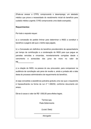 (Pode-se anexar a CTPS, comprovando o desemprego; um atestado
médico que prove a necessidade do recebimento inicial do benefício para
cuidado médico urgente; O RG comprovando uma idade avançada).
Requerimentos:
Por todo o exposto requer:
a) a concessão do pedido liminar para determinar o INSS a constituir o
benefício e pagá-lo até que o mérito seja julgado.
b) a Concessão em definitivo do benefício previdenciário de aposentadoria
por tempo de contribuição e a condenação do INSS para que pague as
parcelas vencidas e vincendas, monetariamente corrigidas desde o
vencimento e acrescidas dos juros de mora no valor de
R$_______________.
c) a citação do INSS, na pessoa do seu procurador, para comparecer na
audiência de conciliação sob pena de revelia e, ainda a juntada até a data
desta do processo administrativo de requerimento do benefício.
d) seja concedida a assistência judiciária gratuita uma vez que o requerente
é hipossuficiente na forma da Lei nº 1.060/50, conforme documento em
anexo.
Dá-se à causa o valor de R$ 1.000,00 para efeitos legais.
Termos que,
Pede Deferimento
(Local, Data)
_________________________
Advogado
 
