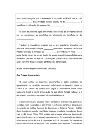 Importante consignar que o requerente é vinculado ao RGPS desde o dia
______________. Sua atividade laboral cessou no dia _____________ e
sua última contribuição foi paga no dia ____________.
O autor da presente ação tem direito ao benefício de previdência social
por ter completado as condições de aferimento do benefício no dia
________________.
Também é importante registrar que o ora postulante, trabalhou em
atividade rural e contribuiu por _________anos como autônomo. Após este
trabalho exerceu a atividade de ___________e contribuiu por mais ______
anos. Desta forma, faz jus ao direito de somar as contribuições feitas como
autônomo (na área rural) e as contribuições posteriores (como trabalhador
rural) para fins de aposentação por tempo de contribuição.
(Expor os fatos específicos do caso concreto)
Das Provas documentais:
O autor juntou os seguintes documentos à ação: protocolo de
requerimento de benefício, carta de indeferimento do benefício, cópia da
CTPS e os carnês de contribuição pagos à Previdência Social como
autônomo (rural) e como empregado na sua última função (urbana) e o
documento que comprova o exercício da atividade rural.
(Podem comprovar a atividade rural: o contrato de arrendamento, parceria ou
comodato rural, registrados ou com firmas reconhecidas cartório, o comprovante
de cadastro do Instituto Nacional de Colonização e Reforma Agrária – INCRA,
Bloco de notas do produtor rural, Notas fiscais de entrada de mercadorias, de que
trata o § 24 do art. 225 do RPS, emitidas pela empresa adquirente da produção,
com indicação do nome do segurado como vendedor; Documentos fiscais relativos
a entrega de produção rural à cooperativa agrícola, entreposto de pescado ou
outros, com indicação do segurado como vendedor ou consignante; Comprovantes
 