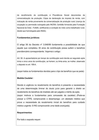 de recolhimento de contribuição à Previdência Social decorrentes da
comercialização da produção; Cópia da declaração de imposto de renda, com
indicação de renda proveniente da comercialização de produção rural; Licença de
ocupação ou permissão outorgada pelo INCRA; Certidão fornecida pela Fundação
Nacional do Índio - FUNAI, certificando a condição do índio como trabalhador rural,
desde que homologada pelo INSS);
Fundamentos jurídicos:
O artigo 56 do Decreto nº 3.048/99 fundamenta a possibilidade de que
aquele que completou 35 anos de contribuição possa auferir o benefício
previdenciário correspondente. Vejamos o artigo:
Art. 56. A aposentadoria por tempo de contribuição será devida ao segurado após
trinta e cinco anos de contribuição, se homem, ou trinta anos, se mulher, observado
o disposto no art. 199-A.
(expor todos os fundamentos devidos para o tipo de benefício que se pede)
Medida Cautelar:
Devido à urgência no recebimento do benefício é presente a necessidade
de uma determinação liminar do douto juízo para garantir o direito ao
recebimento do benefício de imediato até ser julgado o mérito da ação.
(expor motivos e fundamentos para concessão da cautelar) (Pode-se
anexar a CTPS, comprovando o desemprego; um atestado médico que
prove a necessidade do recebimento inicial do benefício para cuidado
médico urgente; O RG comprovando uma idade avançada).
Requerimentos:
Por todo o exposto requer:
 