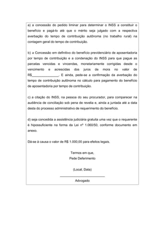a) a concessão do pedido liminar para determinar o INSS a constituir o
benefício e pagá-lo até que o mérito seja julgado com a respectiva
averbação do tempo de contribuição autônoma (no trabalho rural) na
contagem geral do tempo de contribuição.
b) a Concessão em definitivo do benefício previdenciário de aposentadoria
por tempo de contribuição e a condenação do INSS para que pague as
parcelas vencidas e vincendas, monetariamente corrigidas desde o
vencimento e acrescidas dos juros de mora no valor de
R$_______________. E ainda, pede-se a confirmação da averbação do
tempo de contribuição autônoma no cálculo para pagamento do benefício
de aposentadoria por tempo de contribuição.
c) a citação do INSS, na pessoa do seu procurador, para comparecer na
audiência de conciliação sob pena de revelia e, ainda a juntada até a data
desta do processo administrativo de requerimento do benefício.
d) seja concedida a assistência judiciária gratuita uma vez que o requerente
é hipossuficiente na forma da Lei nº 1.060/50, conforme documento em
anexo.
Dá-se à causa o valor de R$ 1.000,00 para efeitos legais.
Termos em que,
Pede Deferimento
(Local, Data)
_________________________
Advogado
 