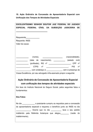 10. Ação Ordinária de Concessão de Aposentadoria Especial com
Unificação dos Tempos de Atividades Especiais
EXCELENTÍSSIMO SENHOR DOUTOR JUIZ FEDERAL DO JUIZADO
ESPECIAL FEDERAL CÍVEL DA SUBSEÇÃO JUDICIÁRIA DE
______________________________
Requerente_____________
Requerido: INSS
Valor da causa:
____________ (nome), ___________________ (nacionalidade),
___________ (data de nascimento), ___________ (estado civil)
____________ (profissão), RG nº _____________________, CPF nº
_____________, CTPS nº _____________________, PIS nº
______________, com endereço à _______________, vem à presença de
Vossa Excelência, por seu advogado infra-assinado propor a seguinte:
Ação Ordinária de Concessão de Aposentadoria Especial
com unificação dos tempos de atividades especiais
Em face do Instituto Nacional do Seguro Social, pelos seguintes fatos e
fundamentos:
Dos Fatos:
No dia ____________ o postulante cumpriu os requisitos para a concessão
da aposentadoria especial e requereu o benefício junto ao INSS no dia
______________. Ocorre que no dia __________ teve o seu pedido
indeferido pela Referida Autarquia que alegou________ (razão do
indeferimento).
 