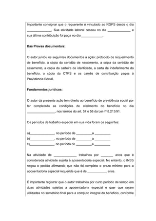 Importante consignar que o requerente é vinculado ao RGPS desde o dia
______________. Sua atividade laboral cessou no dia _____________ e
sua última contribuição foi paga no dia ____________.
Das Provas documentais:
O autor juntou os seguintes documentos à ação: protocolo de requerimento
de benefício, a cópia da certidão de nascimento, a cópia da certidão de
casamento, a cópia da carteira de identidade, a carta de indeferimento do
benefício, a cópia da CTPS e os carnês de contribuição pagos à
Previdência Social.
Fundamentos jurídicos:
O autor da presente ação tem direito ao benefício de previdência social por
ter completado as condições de aferimento do benefício no dia
________________, nos termos do art. 57 e 58 da Lei nº 8.213/91.
Os períodos de trabalho especial em sua vida foram os seguintes:
a)______________, no período de _________a _________
b)______________, no período de _________a _________
c)______________, no período de _________a _________
Na atividade de _____________ trabalhou por _______ anos que é
considerada atividade sujeita à aposentadoria especial. No entanto, o INSS
negou o pedido afirmando que não foi completo o prazo mínimo para a
aposentadoria especial requerida que é de ___________ anos.
É importante registrar que o autor trabalhou por curto período de tempo em
duas atividades sujeitas a aposentadoria especial e quer que sejam
utilizadas no somatório final para a computo integral do benefício, conforme
 