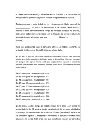 a tabela constante no artigo 66 do Decreto nº 3.048/99 que trata sobre os
multiplicadores para unificação dos tempos da aposentadoria especial.
Registra-se que, o autor trabalhou por 15 anos na atividade especial de
_____________, cujo tempo de aposentação é de 25 anos. Neste sentido,
faltaria 10 anos para completar o tempo de atividade especial. No entanto,
estes anos podem ser completados com a utilização do tempo de atividade
especial de duas atividades qual seja___________ (9 anos) e ___________
(2 anos).
Para isso precisamos fazer o somatório através da tabela constante no
artigo 66 do Decreto nº 3.048/99. Vejamos a letra da lei:
Art. 66. Para o segurado que houver exercido sucessivamente duas ou mais atividades
sujeitas a condições especiais prejudiciais à saúde ou à integridade física, sem completar
em qualquer delas o prazo mínimo exigido para a aposentadoria especial, os respectivos
períodos serão somados após conversão, conforme tabela abaixo, considerada a atividade
preponderante:
De 15 anos para 15 - sem multiplicador
De 15 anos para 20 - multiplicador: 1,33
De 15 anos para 25 - multiplicador: 1,67
De 20 para 15 anos - multiplicador: 0,75
De 20 para 20 anos - sem multiplicador
De 20 para 25 anos - multiplicador: 1,25
De 25 anos para 15 - multiplicador: 0,60
De 25 anos para 20 - multiplicador: 0,80
De 25 anos para 25 - multiplicador: 0,60
Desta forma, sendo o tempo de trabalho maior de 15 anos (com tempo de
aposentadoria de 25 anos) e tendo trabalhado ainda em duas atividades
cujo tempo de aposentadoria especial é de 20 anos (trabalhou 9 anos) e de
15 (trabalhou apenas 2 anos) faz-se necessária a conversão destas duas
atividades no tempo de 25 anos para que os cálculos possam ser somados
 