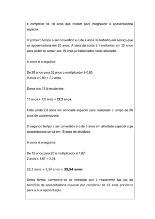 e completar os 10 anos que restam para integralizar a aposentadoria
especial.
O primeiro tempo a ser convertido é o de 7 anos de trabalho em serviço que
se aposentadoria em 20 anos. A ideia da conta é transformar em 25 anos
para poder se somar aos 15 anos já trabalhados nesta atividade.
A conta é a seguinte:
De 20 anos para 25 anos o multiplicador é 0,80.
9 anos x 0,80 = 7,2 anos
Soma aos 15 já existentes:
15 anos + 7,2 anos = 22,2 anos
Falta ainda 2,8 anos em atividade especial para completar o tempo de 25
anos de aposentadoria.
O segundo tempo a ser convertido é o de 5 anos em atividade especial cuja
aposentadoria se dá em 15 anos de atividade.
A conta é a seguinte:
De 15 anos para 25 o multiplicador é 1,67.
2 anos x 1,67 = 3,34.
22,2 anos + 3,34 anos = 25,54 anos.
Desta forma, comprova-se de imediato que o requerente faz jus ao
benefício de aposentadoria especial por completar os 25 anos previstos
para a sua aposentação.
 