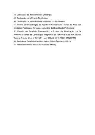 48. Declaração de Inexistência de Embargos
49. Declaração para Fins de Restituição
50. Declaração de Inexistência de Inventário ou Arrolamento
51. Modelo para Celebração de Acordo de Cooperação Técnica do INSS com
Entidades Públicas ou Privadas, no Âmbito da Reabilitação Profissional
52. Revisão de Benefício Previdenciário – Índices de Atualização dos 24
Primeiros Salários de Contribuição Integrantes do Período Básico de Cálculo o
Regime Anterior à Lei nº 8.213/91 (com DIB até 04-10-1988)-OTN/ORTN
53. Revisão de Benefício Previdenciário – DIB da Pensão por Morte
54. Restabelecimento de Auxílio-invalidez (Militar)
 