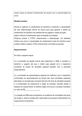 (expor todos os demais fundamentos de acordo com a peculiaridade do
caso)
Medida Cautelar:
Devido à urgência no recebimento do benefício é presente a necessidade
de uma determinação liminar do douto juízo para garantir o direito ao
recebimento do benefício de imediato até ser julgado o mérito da ação.
(expor motivos e fundamentos para concessão da cautelar)
(Pode-se anexar a CTPS, comprovando o desemprego; um atestado
médico que prove a necessidade do recebimento inicial do benefício para
cuidado médico urgente; O RG comprovando uma idade avançada).
Requerimentos:
Por todo o exposto requer:
a) a concessão do pedido liminar para determinar o INSS a constituir o
benefício e pagá-lo até que o mérito seja julgado com a respectiva
somatória do tempo de atividade especial paralelo com a atividade
preponderante.
b) a concessão de aposentadoria especial em definitivo com a respectiva
confirmação do aproveitamento do tempo das duas atividades especiais
elencadas na exordial para computo final dos 25 anos de atividade especial
e a condenação da autarquia-ré a pagar as parcelas vencidas desde o
ingresso do requerimento no referido órgão com juros e correção monetária
no valor de R$________________.
c) a citação do INSS para comparecer na audiência de conciliação sob pena
de revelia e, ainda a juntada até a data desta do processo administrativo de
requerimento do benefício.
 