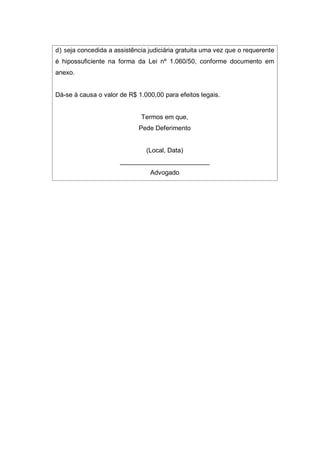 d) seja concedida a assistência judiciária gratuita uma vez que o requerente
é hipossuficiente na forma da Lei nº 1.060/50, conforme documento em
anexo.
Dá-se à causa o valor de R$ 1.000,00 para efeitos legais.
Termos em que,
Pede Deferimento
(Local, Data)
_________________________
Advogado
 