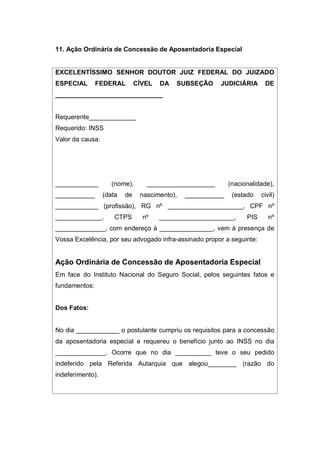 11. Ação Ordinária de Concessão de Aposentadoria Especial
EXCELENTÍSSIMO SENHOR DOUTOR JUIZ FEDERAL DO JUIZADO
ESPECIAL FEDERAL CÍVEL DA SUBSEÇÃO JUDICIÁRIA DE
______________________________
Requerente_____________
Requerido: INSS
Valor da causa:
____________ (nome), ___________________ (nacionalidade),
___________ (data de nascimento), ___________ (estado civil)
____________ (profissão), RG nº _____________________, CPF nº
_____________, CTPS nº _____________________, PIS nº
______________, com endereço à _______________, vem à presença de
Vossa Excelência, por seu advogado infra-assinado propor a seguinte:
Ação Ordinária de Concessão de Aposentadoria Especial
Em face do Instituto Nacional do Seguro Social, pelos seguintes fatos e
fundamentos:
Dos Fatos:
No dia ____________ o postulante cumpriu os requisitos para a concessão
da aposentadoria especial e requereu o benefício junto ao INSS no dia
______________. Ocorre que no dia __________ teve o seu pedido
indeferido pela Referida Autarquia que alegou________ (razão do
indeferimento).
 