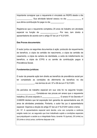 Importante consignar que o requerente é vinculado ao RGPS desde o dia
______________. Sua atividade laboral cessou no dia _____________ e
sua última contribuição foi paga no dia ____________.
Registra-se que o requerente completou 25 anos de trabalho em atividade
especial na função de ________________. Por isso, tem direito à
aposentadoria de acordo com o artigo 57 da Lei nº 8.213/91.
Das Provas documentais:
O autor juntou os seguintes documentos à ação: protocolo de requerimento
de benefício, a cópia da certidão de nascimento, a cópia da certidão de
casamento, a cópia da carteira de identidade, a carta de indeferimento do
benefício, a cópia da CTPS e os carnês de contribuição pagos à
Previdência Social.
Fundamentos jurídicos:
O autor da presente ação tem direito ao benefício de previdência social por
ter completado as condições de aferimento do benefício no dia
________________, nos termos do art. 57 e 58 da Lei nº 8.213/91.
Os períodos de trabalho especial em sua vida foi na seguinte função:
_________________. Constata-se nas provas em anexo que o requerente
trabalhou 25 anos exposto à ________________. O anexo IV do Decreto nº
3.048/99 declara que tal exposição tem garantia de aposentadoria aos 25
anos de atividades prestadas. Portanto, o autor faz jus à aposentadoria
especial. Vejamos a dicção do artigo 57 da Lei nº 8.213/91 sobre o tema:
Art. 57. A aposentadoria especial será devida, uma vez cumprida a carência
exigida nesta Lei, ao segurado que tiver trabalhado sujeito a condições especiais
que prejudiquem a saúde ou a integridade física, durante 15 (quinze), 20 (vinte) ou
25 (vinte e cinco) anos, conforme dispuser a lei.
 