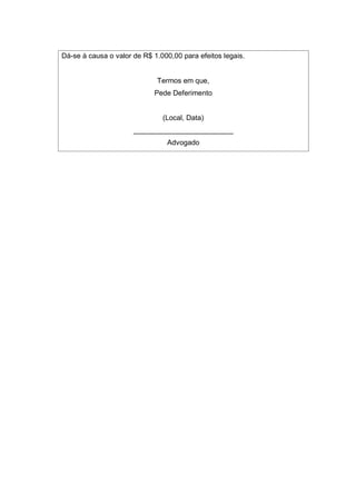 Dá-se à causa o valor de R$ 1.000,00 para efeitos legais.
Termos em que,
Pede Deferimento
(Local, Data)
_________________________
Advogado
 
