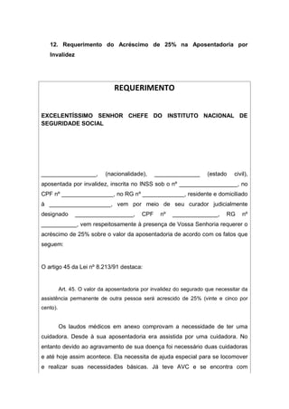 12. Requerimento do Acréscimo de 25% na Aposentadoria por
Invalidez
REQUERIMENTO
EXCELENTÍSSIMO SENHOR CHEFE DO INSTITUTO NACIONAL DE
SEGURIDADE SOCIAL
_________________, (nacionalidade), ______________ (estado civil),
aposentada por invalidez, inscrita no INSS sob o nº __________________, no
CPF nº ________________, no RG nº _____________, residente e domiciliado
à ___________________, vem por meio de seu curador judicialmente
designado __________________, CPF nº ______________, RG nº
___________, vem respeitosamente à presença de Vossa Senhoria requerer o
acréscimo de 25% sobre o valor da aposentadoria de acordo com os fatos que
seguem:
O artigo 45 da Lei nº 8.213/91 destaca:
Art. 45. O valor da aposentadoria por invalidez do segurado que necessitar da
assistência permanente de outra pessoa será acrescido de 25% (vinte e cinco por
cento).
Os laudos médicos em anexo comprovam a necessidade de ter uma
cuidadora. Desde à sua aposentadoria era assistida por uma cuidadora. No
entanto devido ao agravamento de sua doença foi necessário duas cuidadoras
e até hoje assim acontece. Ela necessita de ajuda especial para se locomover
e realizar suas necessidades básicas. Já teve AVC e se encontra com
 