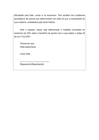 dificuldade para falar, comer e se locomover. Tem também tem problemas
psicológicos tão graves que determinaram por parte do juiz a necessidade de
sua curadoria. constatados pelo laudo médico.
Ante o exposto, requer seja determinada a imediata concessão do
acréscimo de 25% sobre o benefício de acordo com o que estatui o artigo 45
da Lei nº 8.213/91.
Termos em que,
Pede deferimento.
Local, Data
__________________________
Requerente (Responsável)
 