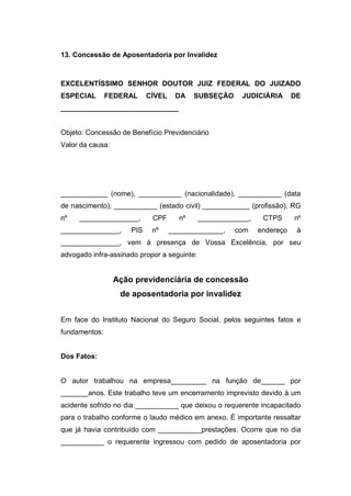 13. Concessão de Aposentadoria por Invalidez
EXCELENTÍSSIMO SENHOR DOUTOR JUIZ FEDERAL DO JUIZADO
ESPECIAL FEDERAL CÍVEL DA SUBSEÇÃO JUDICIÁRIA DE
______________________________
Objeto: Concessão de Benefício Previdenciário
Valor da causa:
____________ (nome), ___________ (nacionalidade), ___________ (data
de nascimento), ___________ (estado civil) ____________ (profissão), RG
nº _______________, CPF nº _____________, CTPS nº
_______________, PIS nº ______________, com endereço à
_______________, vem à presença de Vossa Excelência, por seu
advogado infra-assinado propor a seguinte:
Ação previdenciária de concessão
de aposentadoria por invalidez
Em face do Instituto Nacional do Seguro Social, pelos seguintes fatos e
fundamentos:
Dos Fatos:
O autor trabalhou na empresa_________ na função de______ por
_______anos. Este trabalho teve um encerramento imprevisto devido à um
acidente sofrido no dia ___________ que deixou o requerente incapacitado
para o trabalho conforme o laudo médico em anexo. É importante ressaltar
que já havia contribuído com ___________prestações. Ocorre que no dia
___________ o requerente ingressou com pedido de aposentadoria por
 