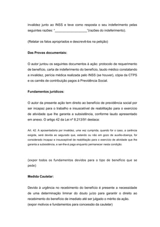 invalidez junto ao INSS e teve como resposta o seu indeferimento pelas
seguintes razões: “__________________”(razões do indeferimento).
(Relatar os fatos apropriados e descrevê-los na petição)
Das Provas documentais:
O autor juntou os seguintes documentos à ação: protocolo de requerimento
de benefício, carta de indeferimento do benefício, laudo médico constatando
a invalidez, perícia médica realizada pelo INSS (se houver), cópia da CTPS
e os carnês de contribuição pagos à Previdência Social.
Fundamentos jurídicos:
O autor da presente ação tem direito ao benefício de previdência social por
ser incapaz para o trabalho e insuscetível de reabilitação para o exercício
de atividade que lhe garanta a subsistência, conforme laudo apresentado
em anexo. O artigo 42 da Lei nº 8.213/91 destaca:
Art. 42. A aposentadoria por invalidez, uma vez cumprida, quando for o caso, a carência
exigida, será devida ao segurado que, estando ou não em gozo de auxílio-doença, for
considerado incapaz e insusceptível de reabilitação para o exercício de atividade que lhe
garanta a subsistência, e ser-lhe-á paga enquanto permanecer nesta condição.
(expor todos os fundamentos devidos para o tipo de benefício que se
pede)
Medida Cautelar:
Devido à urgência no recebimento do benefício é presente a necessidade
de uma determinação liminar do douto juízo para garantir o direito ao
recebimento do benefício de imediato até ser julgado o mérito da ação.
(expor motivos e fundamentos para concessão da cautelar)
 
