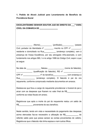 1. Pedido de Alvará Judicial para Levantamento de Benefício da
Previdência Social
EXCELENTÍSSIMO SENHOR DOUTOR JUIZ DE DIREITO DA ___ª VARA
CÍVEL DA COMARCA DE _________________
_______________ (Nome)___________ (profissão)___________ (estado
Civil, portador da Identidade nº ________, inscrito no CPF nº _________,
residente e domiciliado na Rua___________ (endereço completo), vem à
presença de Vossa Excelência, por seu advogado infra-assinado, e com
fundamento nos artigos 965, I e no artigo 1998 do Código Civil, expor o que
se segue:
Na data de _____________ faleceu _______________ (nome do falecido),
_______________ (qualificação do falecido), RG nº ________________,
CPF nº _______________, nº do benefício_____________ com endereço à
Rua______________ (endereço completo). O falecido é pai do ora
requerente, conforme comprovado mediante documentos em anexos.
Destaca-se que ficou a cargo do requerente providenciar o funeral do pai e
arcar com as despesas que ficaram no valor final de R$_____________,
conforme as notas fiscais em anexo.
Registra-se que após a morte do pai do requerente restou um saldo de
R$_____________ proveniente do seu benefício.
Neste sentido, tendo em vista a necessidade do pagamento das despesas
acima elencadas faz-se necessário a utilização de R$____________ do
referido saldo para que possa sanear as contas provenientes do velório.
Registra-se que o falecido não tinha esposa e nem outros filhos.
 