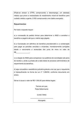 (Pode-se anexar a CTPS, comprovando o desemprego; um atestado
médico que prove a necessidade do recebimento inicial do benefício para
cuidado médico urgente; O RG comprovando uma idade avançada).
Requerimentos:
Por todo o exposto requer:
a) a concessão do pedido liminar para determinar o INSS a constituir o
benefício e pagá-lo até que o mérito seja julgado.
b) a Concessão em definitivo do benefício previdenciário e a condenação
para pagar as parcelas vencidas e vincendas, monetariamente corrigidas
desde o vencimento e acrescidas dos juros de mora no valor de
R$_______________.
c) a citação do INSS para comparecer na audiência de conciliação sob pena
de revelia e, ainda a juntada até a data desta do processo administrativo de
requerimento do benefício.
d) seja concedida a assistência judiciária gratuita uma vez que o requerente
é hipossuficiente na forma da Lei nº 1.060/50, conforme documento em
anexo.
Dá-se à causa o valor de R$ 1.000,00 para efeitos legais.
Termos em que,
Pede Deferimento
(Local, Data)
_________________________
Advogado
 