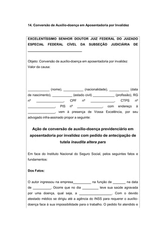 14. Conversão de Auxílio-doença em Aposentadoria por Invalidez
EXCELENTÍSSIMO SENHOR DOUTOR JUIZ FEDERAL DO JUIZADO
ESPECIAL FEDERAL CÍVEL DA SUBSEÇÃO JUDICIÁRIA DE
______________________________
Objeto: Conversão de auxílio-doença em aposentadoria por invalidez
Valor da causa:
____________ (nome), ___________ (nacionalidade), ___________ (data
de nascimento), ___________ (estado civil) ____________ (profissão), RG
nº _______________, CPF nº _____________, CTPS nº
_______________, PIS nº ______________, com endereço à
_______________, vem à presença de Vossa Excelência, por seu
advogado infra-assinado propor a seguinte:
Ação de conversão de auxílio-doença previdenciário em
aposentadoria por invalidez com pedido de antecipação de
tutela inaudita altera pars
Em face do Instituto Nacional do Seguro Social, pelos seguintes fatos e
fundamentos:
Dos Fatos:
O autor ingressou na empresa__________ na função de _______ na data
de __________. Ocorre que no dia _________ teve sua saúde agravada
por uma doença, qual seja, a __________________. Com o devido
atestado médico se dirigiu até a agência do INSS para requerer o auxílio-
doença face à sua impossibilidade para o trabalho. O pedido foi atendido e
 