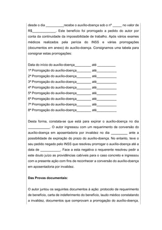 desde o dia __________recebe o auxílio-doença sob o nº _____ no valor de
R$_____________. Este benefício foi prorrogado a pedido do autor por
conta da continuidade da impossibilidade de trabalho. Após vários exames
médicos realizados pela perícia do INSS e várias prorrogações
(documentos em anexo) do auxílio-doença. Consignamos uma tabela para
consignar estas prorrogações:
Data do início do auxílio-doença_________ até __________
1ª Prorrogação do auxílio-doença________ até___________
2ª Prorrogação do auxílio-doença________ até___________
3ª Prorrogação do auxílio-doença________ até___________
4ª Prorrogação do auxílio-doença________ até___________
5ª Prorrogação do auxílio-doença________ até___________
6ª Prorrogação do auxílio-doença________ até___________
7ª Prorrogação do auxílio-doença________ até___________
8ª Prorrogação do auxílio-doença________ até___________
Desta forma, constata-se que está para expirar o auxílio-doença no dia
____________. O autor ingressou com um requerimento de conversão do
auxílio-doença em aposentadoria por invalidez no dia _________ ante a
possibilidade de expiração do prazo do auxílio-doença. No entanto, teve o
seu pedido negado pelo INSS que resolveu prorrogar o auxílio-doença até a
data de ___________. Face a esta negativa o requerente resolveu pedir a
este douto juízo as providências cabíveis para o caso concreto e ingressou
com a presente ação com fins de reconhecer a conversão do auxílio-doença
em aposentadoria por invalidez.
Das Provas documentais:
O autor juntou os seguintes documentos à ação: protocolo de requerimento
de benefício, carta de indeferimento do benefício, laudo médico constatando
a invalidez, documentos que comprovam a prorrogação do auxílio-doença,
 