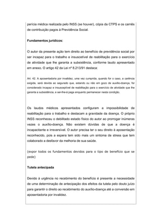 perícia médica realizada pelo INSS (se houver), cópia da CTPS e os carnês
de contribuição pagos à Previdência Social.
Fundamentos jurídicos:
O autor da presente ação tem direito ao benefício de previdência social por
ser incapaz para o trabalho e insuscetível de reabilitação para o exercício
de atividade que lhe garanta a subsistência, conforme laudo apresentado
em anexo. O artigo 42 da Lei nº 8.213/91 destaca:
Art. 42. A aposentadoria por invalidez, uma vez cumprida, quando for o caso, a carência
exigida, será devida ao segurado que, estando ou não em gozo de auxílio-doença, for
considerado incapaz e insusceptível de reabilitação para o exercício de atividade que lhe
garanta a subsistência, e ser-lhe-á paga enquanto permanecer nesta condição.
Os laudos médicos apresentados configuram a impossibilidade de
reabilitação para o trabalho e destacam a gravidade da doença. O próprio
INSS reconheceu o debilitado estado físico do autor ao prorrogar inúmeras
vezes o auxílio-doença. Não existem dúvidas de que a doença é
incapacitante e irreversível. O autor precisa ter o seu direito à aposentação
reconhecido, pois a espera tem sido mais um sintoma de stress que tem
colaborado a desfavor da melhoria de sua saúde.
(expor todos os fundamentos devidos para o tipo de benefício que se
pede)
Tutela antecipada
Devido à urgência no recebimento do benefício é presente a necessidade
de uma determinação de antecipação dos efeitos da tutela pelo douto juízo
para garantir o direito ao recebimento do auxílio-doença até a conversão em
aposentadoria por invalidez.
 