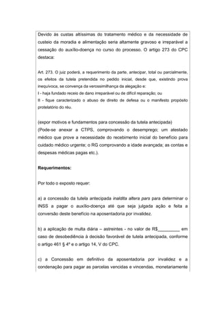 Devido às custas altíssimas do tratamento médico e da necessidade de
custeio da moradia e alimentação seria altamente gravoso e irreparável a
cessação do auxílio-doença no curso do processo. O artigo 273 do CPC
destaca:
Art. 273. O juiz poderá, a requerimento da parte, antecipar, total ou parcialmente,
os efeitos da tutela pretendida no pedido inicial, desde que, existindo prova
inequívoca, se convença da verossimilhança da alegação e:
I - haja fundado receio de dano irreparável ou de difícil reparação; ou
II - fique caracterizado o abuso de direito de defesa ou o manifesto propósito
protelatório do réu.
(expor motivos e fundamentos para concessão da tutela antecipada)
(Pode-se anexar a CTPS, comprovando o desemprego; um atestado
médico que prove a necessidade do recebimento inicial do benefício para
cuidado médico urgente; o RG comprovando a idade avançada; as contas e
despesas médicas pagas etc.).
Requerimentos:
Por todo o exposto requer:
a) a concessão da tutela antecipada inaldita altera pars para determinar o
INSS a pagar o auxílio-doença até que seja julgada ação e feita a
conversão deste benefício na aposentadoria por invalidez.
b) a aplicação de multa diária – astreintes - no valor de R$_________ em
caso de desobediência à decisão favorável de tutela antecipada, conforme
o artigo 461 § 4º e o artigo 14, V do CPC.
c) a Concessão em definitivo da aposentadoria por invalidez e a
condenação para pagar as parcelas vencidas e vincendas, monetariamente
 