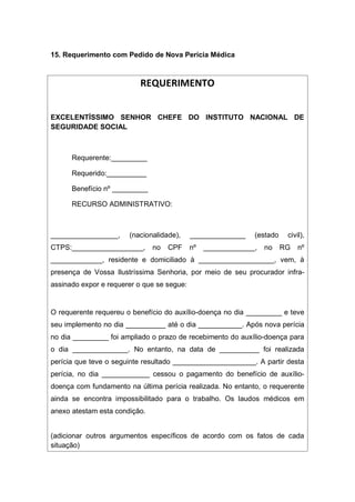 15. Requerimento com Pedido de Nova Perícia Médica
REQUERIMENTO
EXCELENTÍSSIMO SENHOR CHEFE DO INSTITUTO NACIONAL DE
SEGURIDADE SOCIAL
Requerente:_________
Requerido:__________
Benefício nº _________
RECURSO ADMINISTRATIVO:
_________________, (nacionalidade), ______________ (estado civil),
CTPS:__________________, no CPF nº _____________, no RG nº
_____________, residente e domiciliado à ___________________, vem, à
presença de Vossa Ilustríssima Senhoria, por meio de seu procurador infra-
assinado expor e requerer o que se segue:
O requerente requereu o benefício do auxílio-doença no dia _________ e teve
seu implemento no dia __________ até o dia ___________. Após nova perícia
no dia _________ foi ampliado o prazo de recebimento do auxílio-doença para
o dia ______________. No entanto, na data de __________ foi realizada
perícia que teve o seguinte resultado _____________________. A partir desta
perícia, no dia ____________ cessou o pagamento do benefício de auxílio-
doença com fundamento na última perícia realizada. No entanto, o requerente
ainda se encontra impossibilitado para o trabalho. Os laudos médicos em
anexo atestam esta condição.
(adicionar outros argumentos específicos de acordo com os fatos de cada
situação)
 