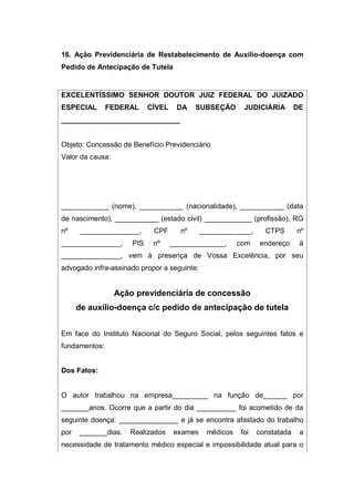 16. Ação Previdenciária de Restabelecimento de Auxílio-doença com
Pedido de Antecipação de Tutela
EXCELENTÍSSIMO SENHOR DOUTOR JUIZ FEDERAL DO JUIZADO
ESPECIAL FEDERAL CÍVEL DA SUBSEÇÃO JUDICIÁRIA DE
______________________________
Objeto: Concessão de Benefício Previdenciário
Valor da causa:
____________ (nome), ___________ (nacionalidade), ___________ (data
de nascimento), ___________ (estado civil) ____________ (profissão), RG
nº _______________, CPF nº _____________, CTPS nº
_______________, PIS nº ______________, com endereço à
_______________, vem à presença de Vossa Excelência, por seu
advogado infra-assinado propor a seguinte:
Ação previdenciária de concessão
de auxílio-doença c/c pedido de antecipação de tutela
Em face do Instituto Nacional do Seguro Social, pelos seguintes fatos e
fundamentos:
Dos Fatos:
O autor trabalhou na empresa_________ na função de______ por
_______anos. Ocorre que a partir do dia __________ foi acometido de da
seguinte doença: _______________ e já se encontra afastado do trabalho
por _______dias. Realizados exames médicos foi constatada a
necessidade de tratamento médico especial e impossibilidade atual para o
 