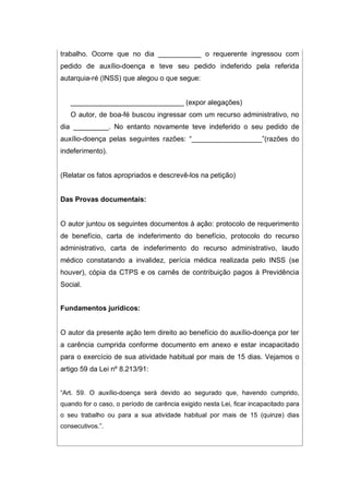 trabalho. Ocorre que no dia ___________ o requerente ingressou com
pedido de auxílio-doença e teve seu pedido indeferido pela referida
autarquia-ré (INSS) que alegou o que segue:
_____________________________ (expor alegações)
O autor, de boa-fé buscou ingressar com um recurso administrativo, no
dia _________. No entanto novamente teve indeferido o seu pedido de
auxílio-doença pelas seguintes razões: “__________________”(razões do
indeferimento).
(Relatar os fatos apropriados e descrevê-los na petição)
Das Provas documentais:
O autor juntou os seguintes documentos à ação: protocolo de requerimento
de benefício, carta de indeferimento do benefício, protocolo do recurso
administrativo, carta de indeferimento do recurso administrativo, laudo
médico constatando a invalidez, perícia médica realizada pelo INSS (se
houver), cópia da CTPS e os carnês de contribuição pagos à Previdência
Social.
Fundamentos jurídicos:
O autor da presente ação tem direito ao benefício do auxílio-doença por ter
a carência cumprida conforme documento em anexo e estar incapacitado
para o exercício de sua atividade habitual por mais de 15 dias. Vejamos o
artigo 59 da Lei nº 8.213/91:
“Art. 59. O auxílio-doença será devido ao segurado que, havendo cumprido,
quando for o caso, o período de carência exigido nesta Lei, ficar incapacitado para
o seu trabalho ou para a sua atividade habitual por mais de 15 (quinze) dias
consecutivos.”.
 