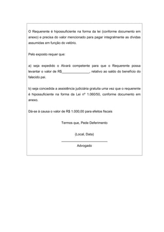 O Requerente é hipossuficiente na forma da lei (conforme documento em
anexo) e precisa do valor mencionado para pagar integralmente as dívidas
assumidas em função do velório.
Pelo exposto requer que:
a) seja expedido o Alvará competente para que o Requerente possa
levantar o valor de R$_______________, relativo ao saldo do benefício do
falecido pai.
b) seja concedida a assistência judiciária gratuita uma vez que o requerente
é hipossuficiente na forma da Lei nº 1.060/50, conforme documento em
anexo.
Dá-se à causa o valor de R$ 1.000,00 para efeitos fiscais
Termos que, Pede Deferimento
(Local, Data)
_________________________
Advogado
 