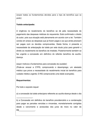 (expor todos os fundamentos devidos para o tipo de benefício que se
pede)
Tutela antecipada:
A Urgência no recebimento do benefício se dá pela necessidade de
pagamento das despesas médicas do requerente. Está confirmado o direito
do autor, pois sua situação está plenamente em acordo com a lei. Também
consta em anexo as despesas que já foram pagas e as que ainda precisam
ser pagas com os devidos comprovantes. Desta forma, é presente a
necessidade da antecipação de tutela por este douto juízo para garantir o
direito ao recebimento do benefício de imediato. Posteriormente também se
faz urgente a concessão em definitivo do referido benefício de auxílio-
doença.
(expor motivos e fundamentos para concessão da cautelar)
(Pode-se anexar a CTPS, comprovando o desemprego; um atestado
médico que prove a necessidade do recebimento inicial do benefício para
cuidado médico urgente; O RG comprovando uma idade avançada).
Requerimentos:
Por todo o exposto requer:
a) a concessão da tutela antecipara referente ao auxílio-doença desde o dia
_______________.
b) a Concessão em definitivo do benefício previdenciário e a condenação
para pagar as parcelas vencidas e vincendas, monetariamente corrigidas
desde o vencimento e acrescidas dos juros de mora no valor de
R$_______________.
 